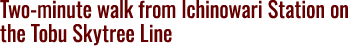 Two-minute walk from Ichinowari Station on the Tobu Skytree Line