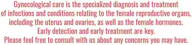 Gynecological care is the specialized diagnosis and treatment of infections and conditions relating to the female reproductive organs, including the uterus and ovaries, as well as the female hormones. Early detection and early treatment are key. Please feel free to consult with us about any concerns you may have.